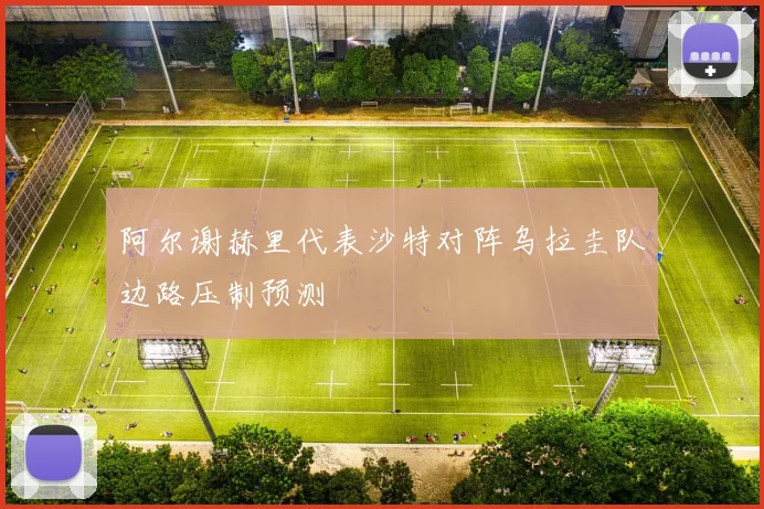 阿尔谢赫里代表沙特对阵乌拉圭队边路压制预测