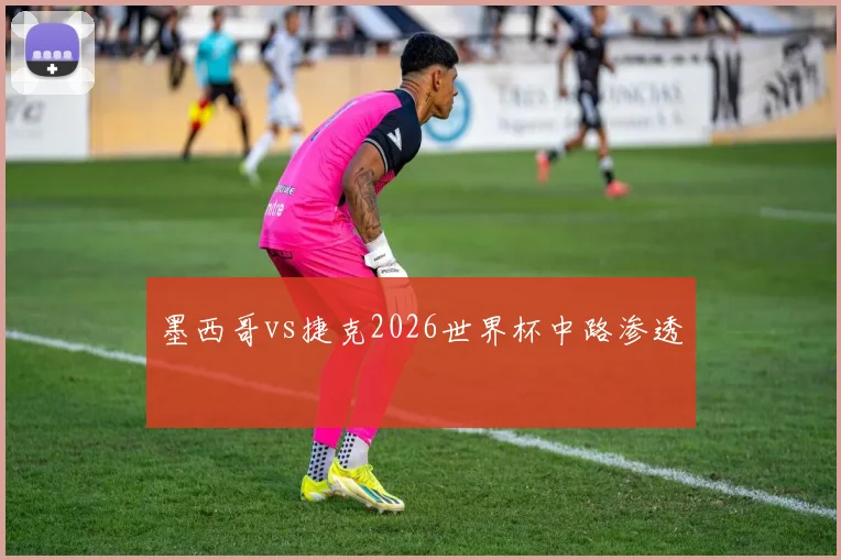 墨西哥vs捷克2026世界杯中路渗透