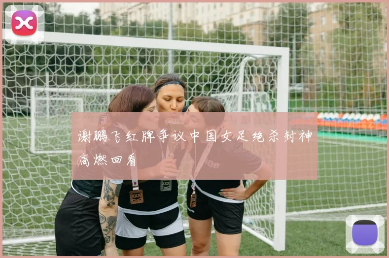 谢鹏飞红牌争议中国女足绝杀封神高燃回看