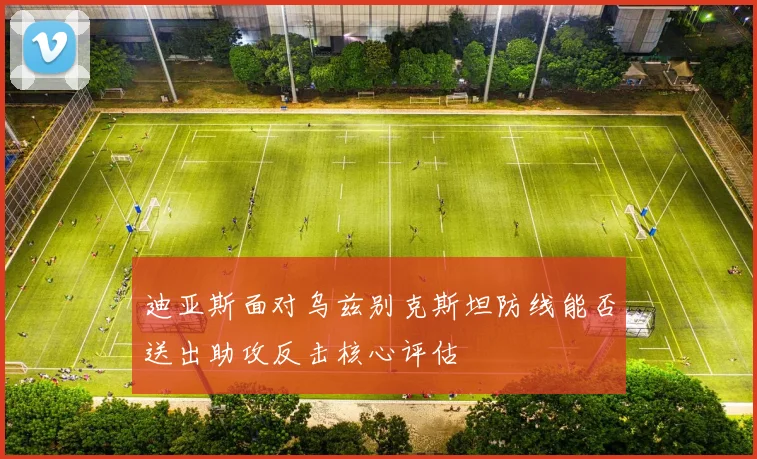 迪亚斯面对乌兹别克斯坦防线能否送出助攻反击核心评估