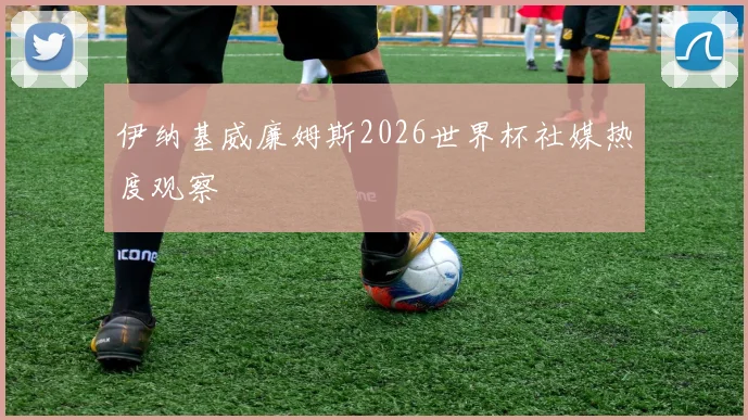 伊纳基威廉姆斯2026世界杯社媒热度观察