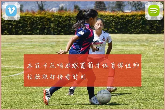 本菲卡压哨进球葡萄牙体育保住帅位欧联杯传奇时刻