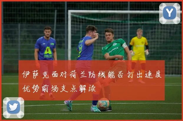 伊萨克面对荷兰防线能否打出速度优势前场支点解读