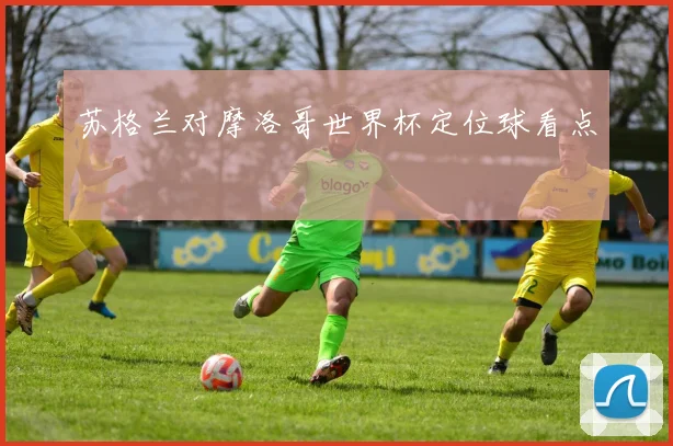 苏格兰对摩洛哥世界杯定位球看点