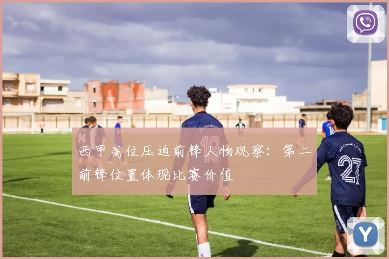 西甲高位压迫前锋人物观察:第二前锋位置体现比赛价值