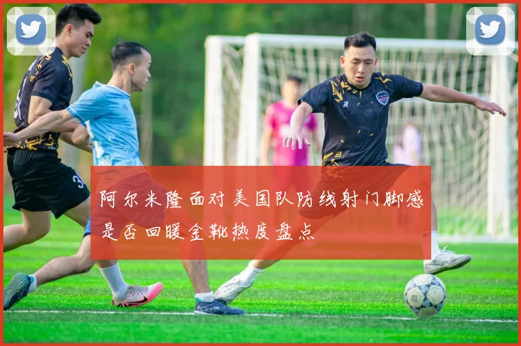 阿尔米隆面对美国队防线射门脚感是否回暖金靴热度盘点