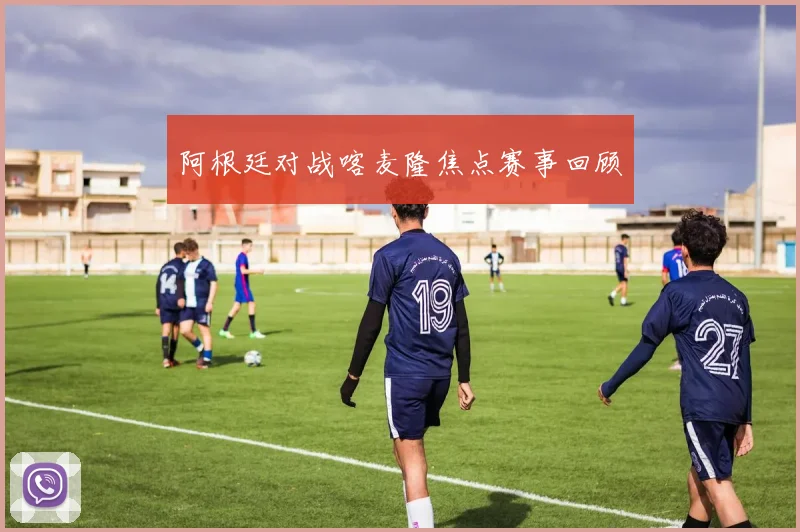 阿根廷对战喀麦隆焦点赛事回顾
