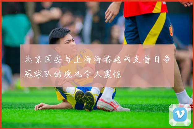 北京国安与上海海港这两支昔日争冠球队的境况令人震惊