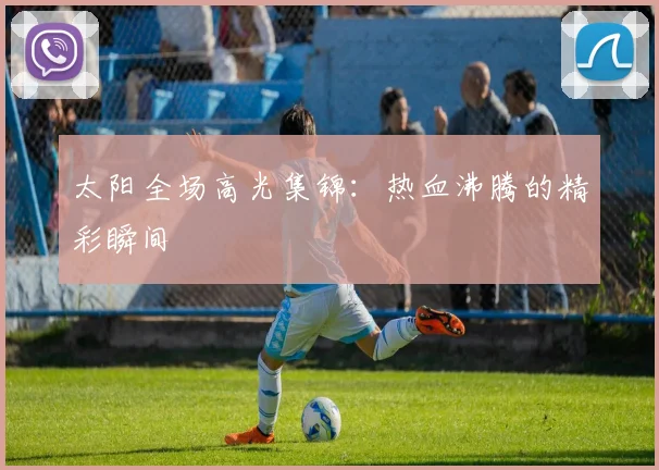太阳全场高光集锦：热血沸腾的精彩瞬间