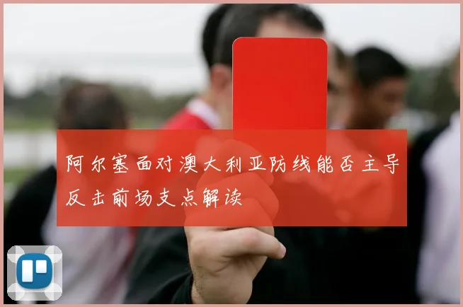 阿尔塞面对澳大利亚防线能否主导反击前场支点解读
