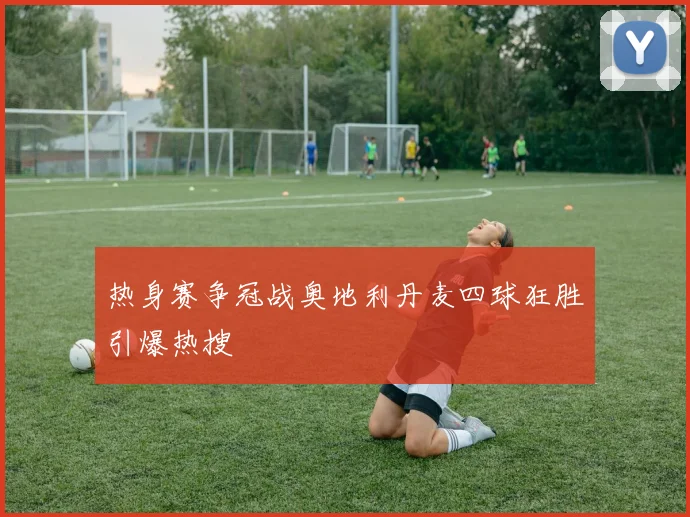 热身赛争冠战奥地利丹麦四球狂胜引爆热搜