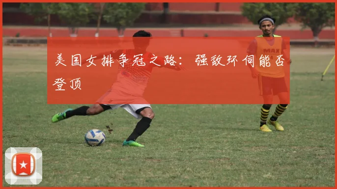 美国女排争冠之路：强敌环伺能否登顶