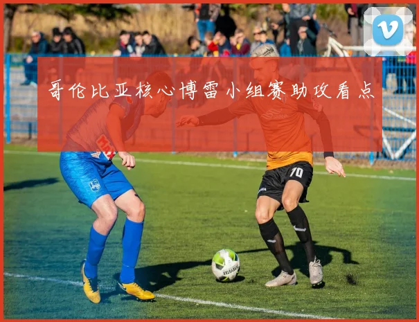 哥伦比亚核心博雷小组赛助攻看点