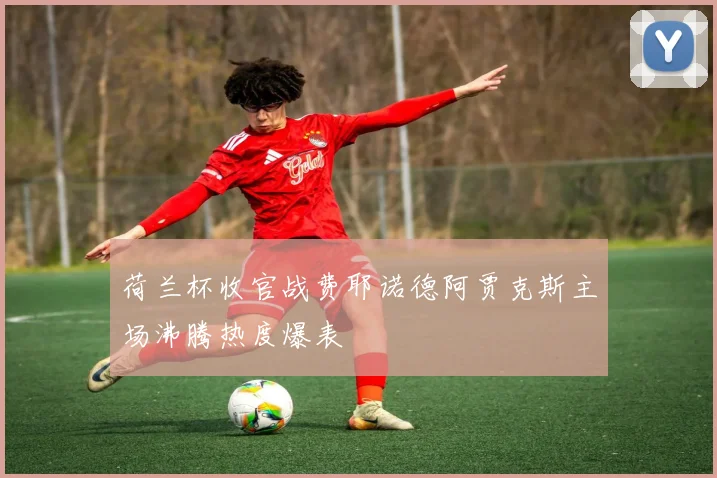 荷兰杯收官战费耶诺德阿贾克斯主场沸腾热度爆表