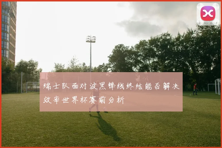 瑞士队面对波黑锋线终结能否解决效率世界杯赛前分析
