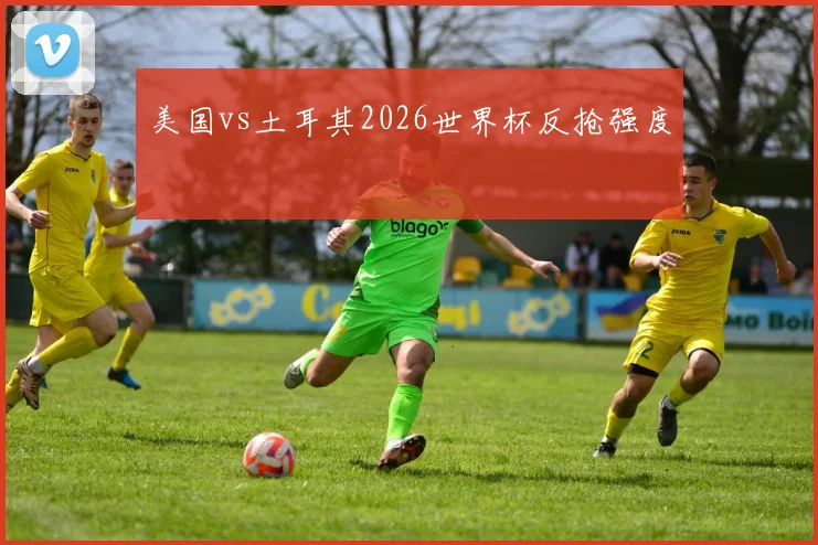 美国vs土耳其2026世界杯反抢强度
