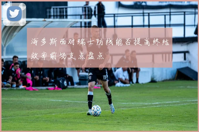 海多斯面对瑞士防线能否提高终结效率前场支点盘点