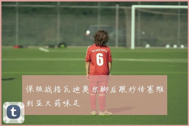 保级战格瓦迪奥尔脚后跟妙传塞维利亚火药味足