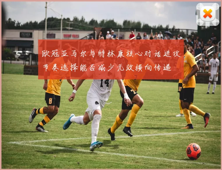 欧冠亚马尔与特林康核心对话进攻节奏选择能否减少无效横向传递