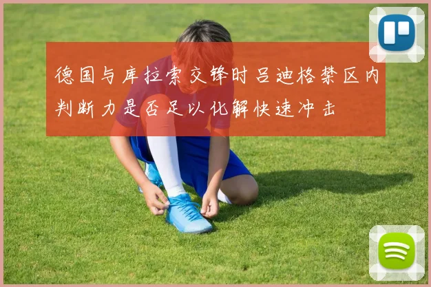 德国与库拉索交锋时吕迪格禁区内判断力是否足以化解快速冲击