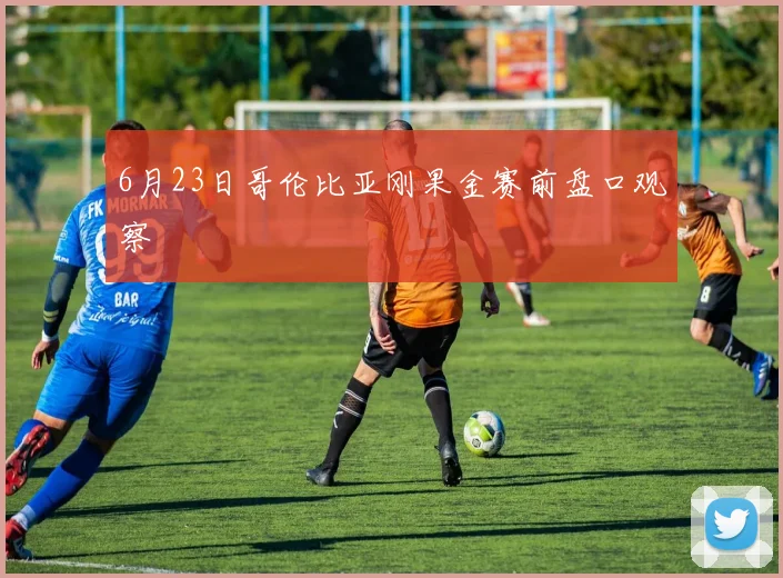 6月23日哥伦比亚刚果金赛前盘口观察