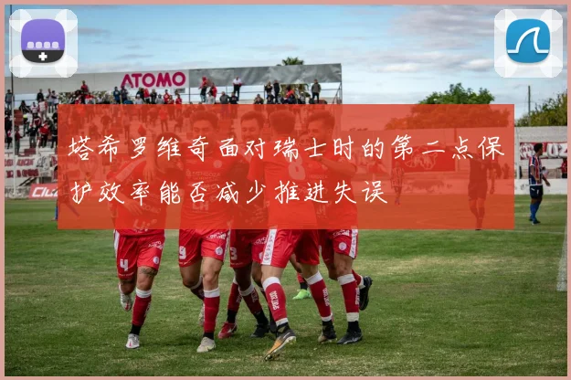 塔希罗维奇面对瑞士时的第二点保护效率能否减少推进失误