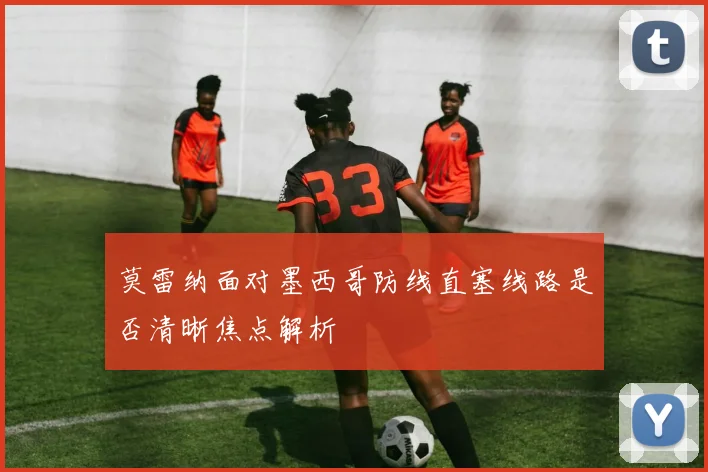 莫雷纳面对墨西哥防线直塞线路是否清晰焦点解析