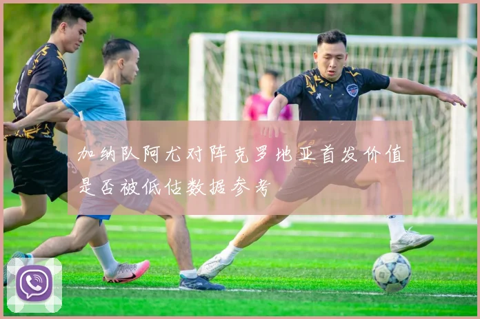 加纳队阿尤对阵克罗地亚首发价值是否被低估数据参考