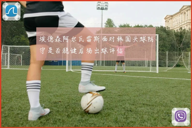 埃德森阿尔瓦雷斯面对韩国头球防守是否稳健后场出球评估