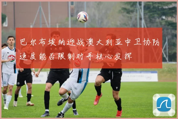 巴尔布埃纳迎战澳大利亚中卫协防速度能否限制对手核心发挥