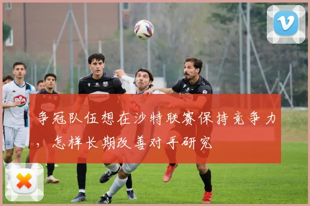 争冠队伍想在沙特联赛保持竞争力,怎样长期改善对手研究