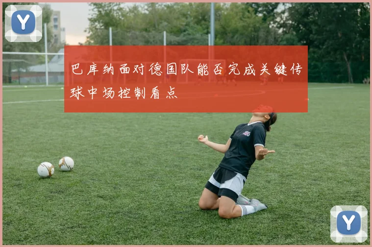 巴库纳面对德国队能否完成关键传球中场控制看点