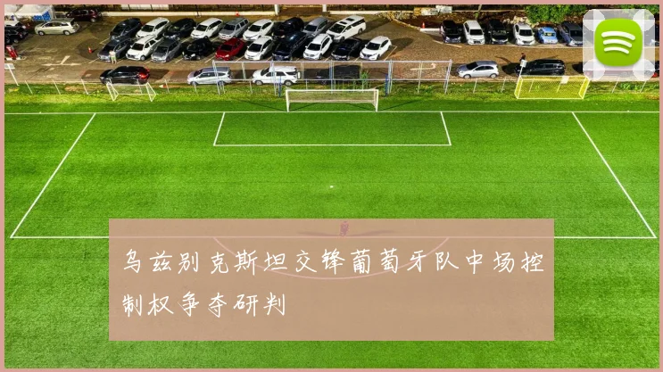 乌兹别克斯坦交锋葡萄牙队中场控制权争夺研判