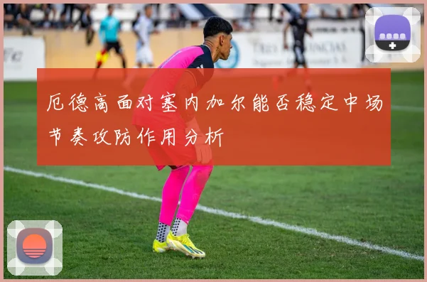 厄德高面对塞内加尔能否稳定中场节奏攻防作用分析